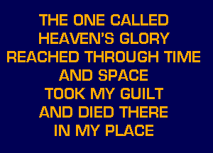 THE ONE CALLED
HEAVEMS GLORY
REACHED THROUGH TIME
AND SPACE
TOOK MY GUILT
AND DIED THERE
IN MY PLACE