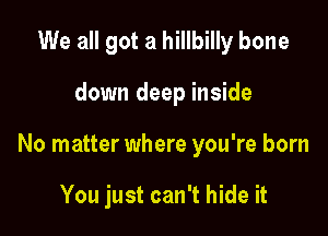 We all got a hillbilly bone

down deep inside

No matter where you're born

You just can't hide it