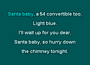 Santa baby, a 54 convertible too,
Light blue.

I'll wait up for you dear,

Santa baby, so hurry down

the chimney tonight.