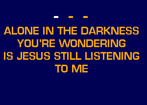 ALONE IN THE DARKNESS
YOU'RE WONDERING
IS JESUS STILL LISTENING
TO ME