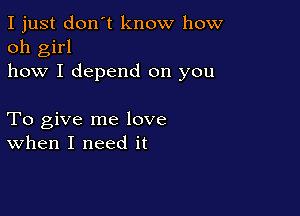 I just don't know how
oh girl
how I depend on you

To give me love
when I need it