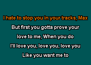 I hate to stop you in your tracks, Max
But first you gotta prove your

love to me, When you do

PM love you. love you, love you

Like you want me to