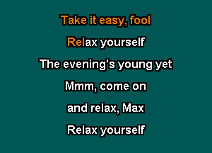 Take it easy, fool

Relax yourself

The evening's young yet

Mmm, come on
and relax, Max

Relax yourself