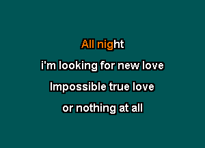 All night
i'm looking for new love

Impossible true love

or nothing at all