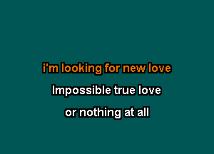 i'm looking for new love

Impossible true love

or nothing at all