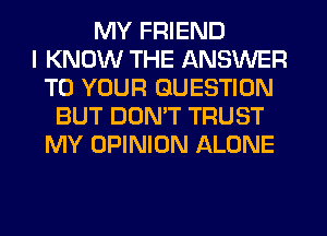 MY FRIEND
I KNOW THE ANSWER
TO YOUR QUESTION
BUT DON'T TRUST
MY OPINION ALONE
