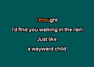 I thought

I'd find you walking in the rain

Just like
a wayward child