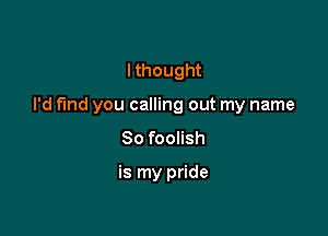 I thought

I'd fund you calling out my name

So foolish

is my pride