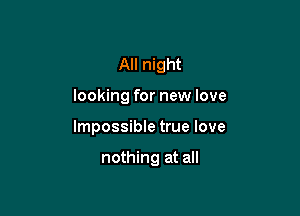 All night

looking for new love

Impossible true love

nothing at all