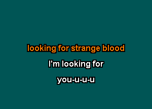 looking for strange blood

I'm looking for

you-u-u-u