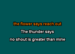 the flower says reach out

The thunder says

no shout is greaterthan mine