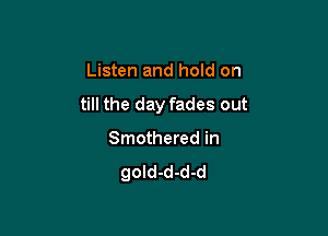 Listen and hold on

till the day fades out

Smothered in
gold-d-d-d