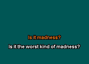 Is it madness?

Is it the worst kind of madness?
