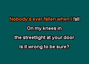 Nobody's ever fallen when I fall

On my knees in

the streetlight at your door

Is it wrong to be sure?