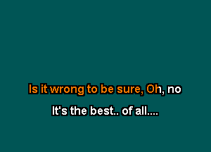 Is it wrong to be sure, Oh, no

It's the best. of all....