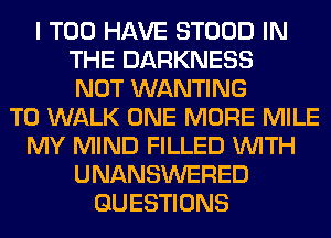 I T00 HAVE STOOD IN
THE DARKNESS
NOT WANTING
T0 WALK ONE MORE MILE
MY MIND FILLED WITH
UNANSWERED
QUESTIONS