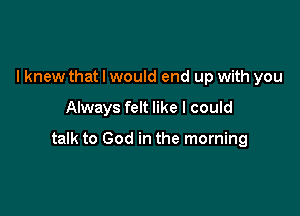 I knew that I would end up with you

Always felt like I could

talk to God in the morning
