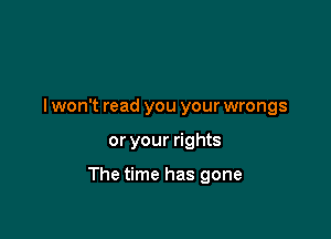 I won't read you your wrongs

or your rights

The time has gone
