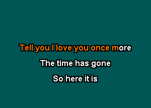 Tell you I love you once more

The time has gone

So here it is