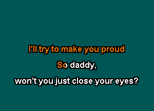 I'll try to make you proud
So daddy,

won't you just close your eyes?