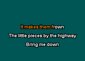 It makes them frown

The little pieces by the highway

Bring me down