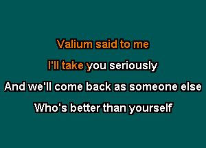 Valium said to me
I'll take you seriously

And we'll come back as someone else

Who's better than yourself