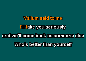 Valium said to me
I'll take you seriously

and we'll come back as someone else

Who's better than yourself