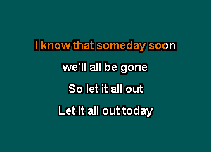 I know that someday soon
we'll all be gone

So let it all out

Let it all out today