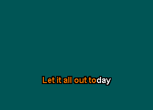 Let it all out today