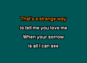 That's a strange way

to tell me you love me
When your sorrow

is all I can see
