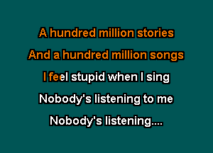 A hundred million stories
And a hundred million songs

lfeel stupid when I sing

Nobody's listening to me

Nobody's listening...