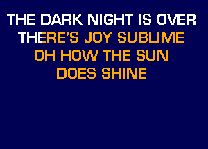 THE DARK NIGHT IS OVER
THERE'S JOY SUBLIME
0H HOW THE SUN
DOES SHINE