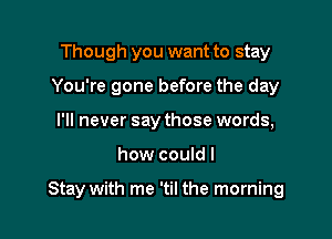 Though you want to stay
You're gone before the day
I'll never say those words,

how couldl

Stay with me 'til the morning