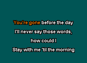 You're gone before the day
I'll never say those words,

how couldl

Stay with me 'til the morning