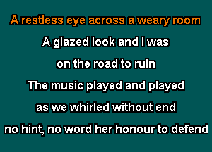 A restless eye across a weary room
A glazed look and I was
on the road to ruin
The music played and played
as we whirled without end

no hint, no word her honour to defend