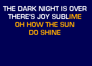 THE DARK NIGHT IS OVER
THERE'S JOY SUBLIME
0H HOW THE SUN
DO SHINE