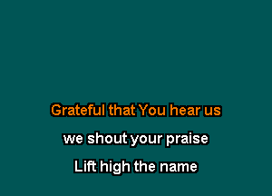 Grateful that You hear us

we shout your praise
Lift high the name