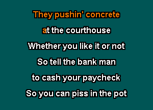 They pushin' concrete
at the courthouse
Whether you like it or not
So tell the bank man

to cash your paycheck

So you can piss in the pot