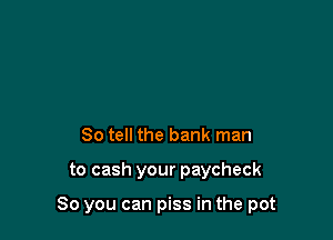 So tell the bank man

to cash your paycheck

So you can piss in the pot