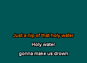 Just a nip ofthat holy water

Holy water

gonna make us drown