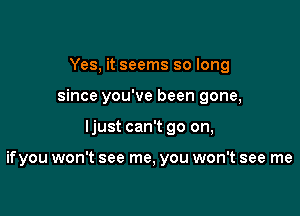 Yes, it seems so long
since you've been gone,

ljust can't go on,

ifyou won't see me, you won't see me