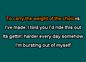 To carry the weight of the choices
I've made, I told you I'd ride this out
Its gettin' harder every day somehow

I'm bursting out of myself