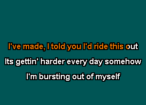 I've made, ltold you I'd ride this out

Its gettin' harder every day somehow

I'm bursting out of myself