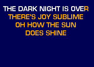 THE DARK NIGHT IS OVER
THERE'S JOY SUBLIME
0H HOW THE SUN
DOES SHINE