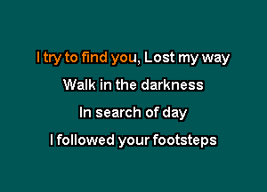 I try to fund you, Lost my way
Walk in the darkness

In search of day

I followed your footsteps