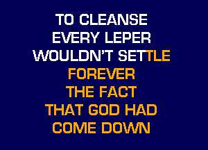 T0 CLEANSE
EVERY LEPER
WOULDN'T SETI'LE
FOREVER
THE FACT
THAT GOD HAD

COME DOWN l