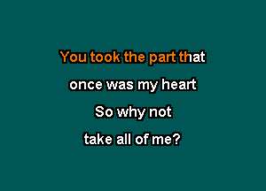 You took the part that

once was my heart
So why not

take all of me?