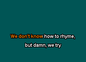 We don't know how to rhyme,

but damn, we try