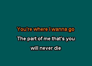 You're where lwanna go

The part of me that's you

will never die