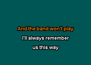 And the band won't play

I'll always remember

us this way